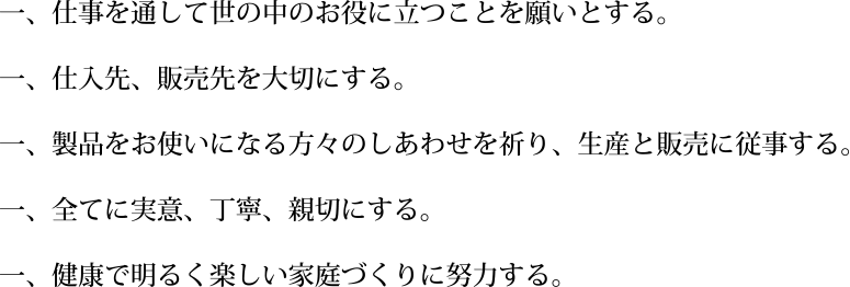 仕事を通して世の中のお役に立つことを願とする。仕入れ先、販売先を大切にする。製品をお使いになる方々のしあわせを祈り、生産と販売に従事する。全てに実意、丁寧、親切にする。健康で明るく楽しい家庭づくりに努力する。