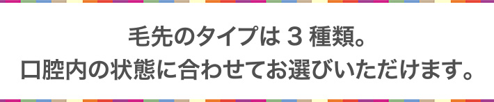 毛先のタイプは3種類。口腔内の状態に合わせてお選びいただけます。