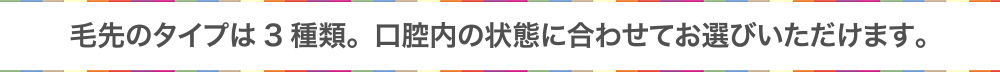 毛先のタイプは3種類。口腔内の状態に合わせてお選びいただけます。