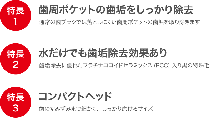 特長 歯周ポケットの歯垢をしっかり除去 水だけでも歯垢除去効果あり コンパクトヘッド