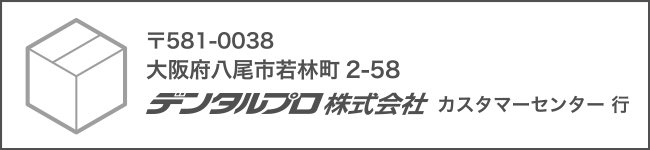 〒581-0038 大阪府八尾市若林町2丁目58番地 デンタルプロ株式会社 カスタマーセンター行